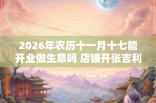 2026年农历十一月十七能开业做生意吗 店铺开张吉利吗 2026年农历十一月十七能开业做生意吗 店铺开张吉利吗