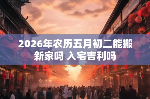 2026年农历五月初二能搬新家吗 入宅吉利吗