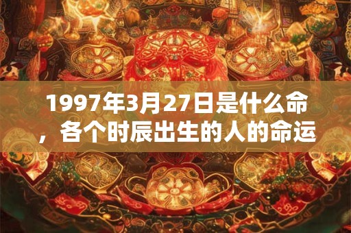 1997年3月27日是什么命,各个时辰出生的人的命运 1997年3月27日是什么命,各个时辰出生的人的命运