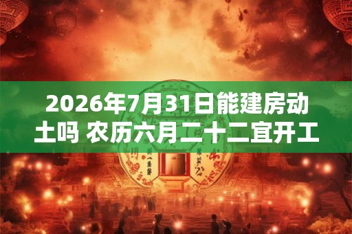 2026年7月31日能建房动土吗 农历六月二十二宜开工吗