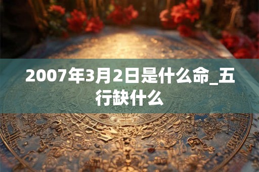 2007年3月2日是什么命_五行缺什么 2007年3月2日是什么命_五行缺什么