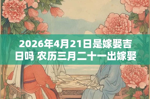 2026年4月21日是嫁娶吉日吗 农历三月二十一出嫁娶妻如何