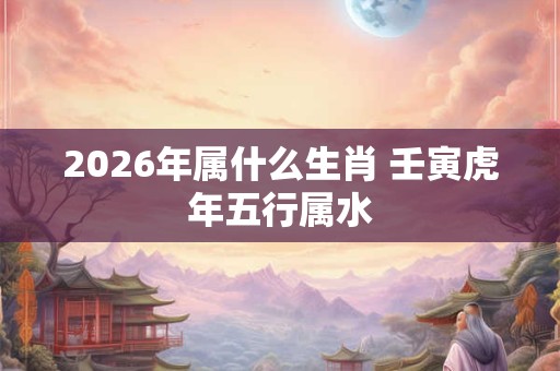 2026年属什么生肖 壬寅虎年五行属水