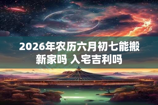 2026年农历六月初七能搬新家吗 入宅吉利吗 2026年农历六月初七能搬新家吗 入宅吉利吗