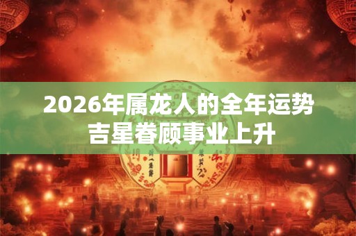 2026年属龙人的全年运势 吉星眷顾事业上升 2026年属龙人的全年运势 吉星眷顾事业上升