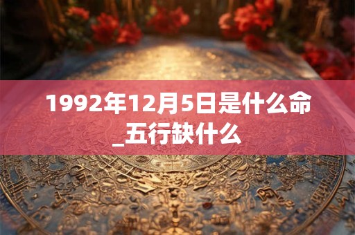 1992年12月5日是什么命_五行缺什么 1992年12月5日是什么命_五行缺什么