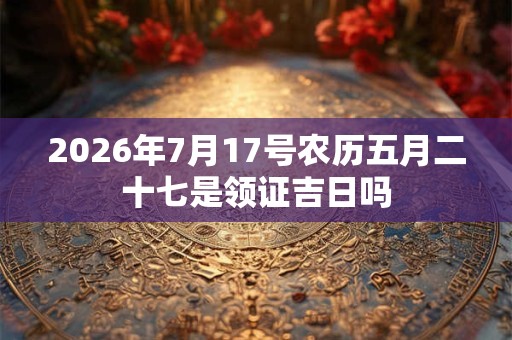 2026年7月17号农历五月二十七是领证吉日吗 2026年7月17号农历五月二十七是领证吉日吗