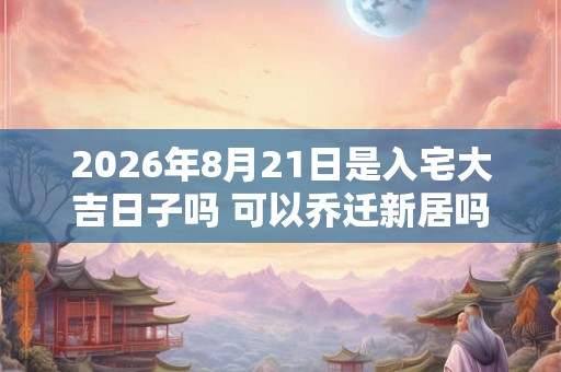 2026年8月21日是入宅大吉日子吗 可以乔迁新居吗 2026年8月21日是入宅大吉日子吗 可以乔迁新居吗