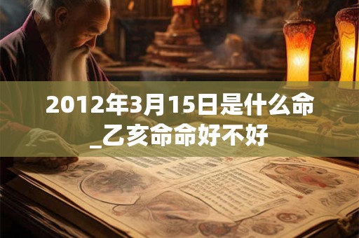 2012年3月15日是什么命_乙亥命命好不好 2012年3月15日是什么命_乙亥命命好不好