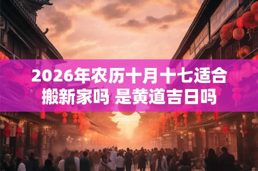 2026年农历十月十七适合搬新家吗 是黄道吉日吗 2026年农历十月十七适合搬新家吗 是黄道吉日吗