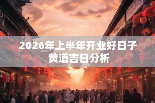 2026年上半年开业好日子 黄道吉日分析 2026年上半年开业好日子 黄道吉日分析