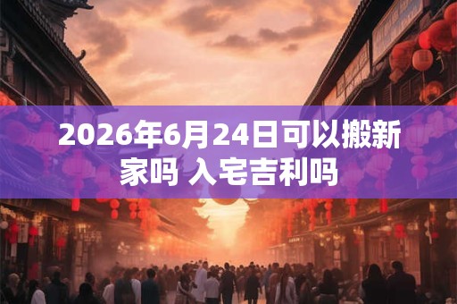 2026年6月24日可以搬新家吗 入宅吉利吗 2026年6月24日可以搬新家吗 入宅吉利吗
