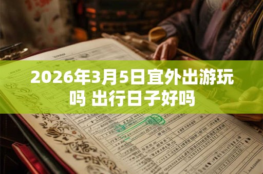 2026年3月5日宜外出游玩吗 出行日子好吗 2026年3月5日宜外出游玩吗 出行日子好吗