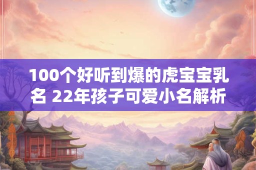 100个好听到爆的虎宝宝乳名 22年孩子可爱小名解析 100个好听到爆的虎宝宝乳名 22年孩子可爱小名解析
