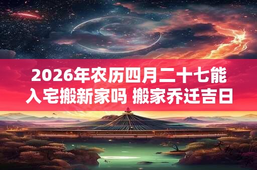 2026年农历四月二十七能入宅搬新家吗 搬家乔迁吉日选择 2026年农历四月二十七能入宅搬新家吗 搬家乔迁吉日选择