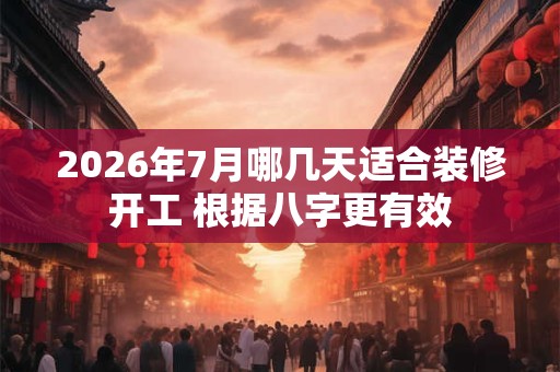 2026年7月哪几天适合装修开工 根据八字更有效 2026年7月哪几天适合装修开工 根据八字更有效