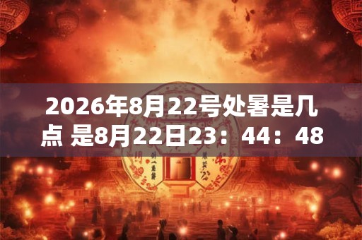 2026年8月22号处暑是几点 是8月22日23：44：48？