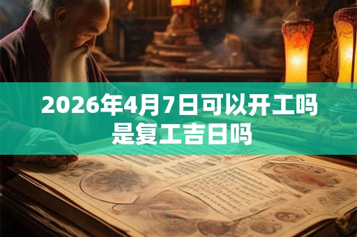 2026年4月7日可以开工吗 是复工吉日吗
