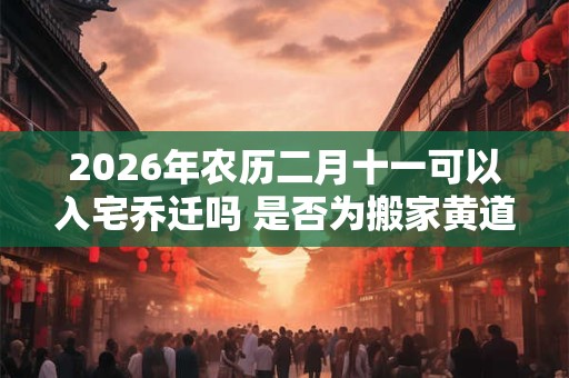 2026年农历二月十一可以入宅乔迁吗 是否为搬家黄道吉日