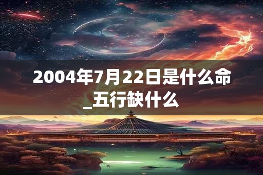 2004年7月22日是什么命_五行缺什么 2004年7月22日是什么命_五行缺什么