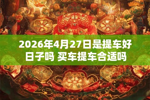 2026年4月27日是提车好日子吗 买车提车合适吗 2026年4月27日是提车好日子吗 买车提车合适吗
