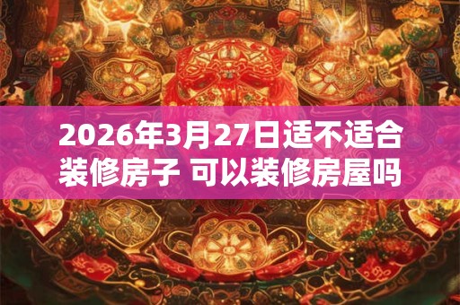 2026年3月27日适不适合装修房子 可以装修房屋吗