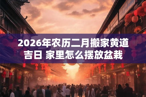2026年农历二月搬家黄道吉日 家里怎么摆放盆栽 2026年农历二月搬家黄道吉日 家里怎么摆放盆栽