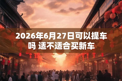 2026年6月27日可以提车吗 适不适合买新车