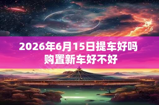2026年6月15日提车好吗 购置新车好不好 2026年6月15日提车好吗 购置新车好不好