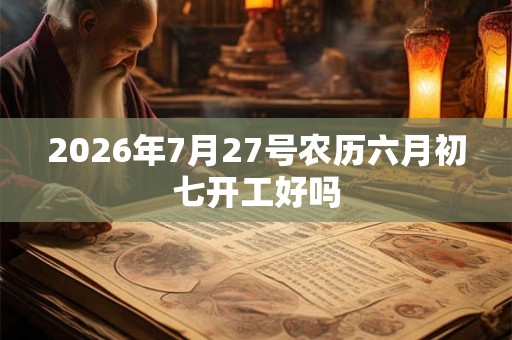 2026年7月27号农历六月初七开工好吗 2026年7月27号农历六月初七开工好吗
