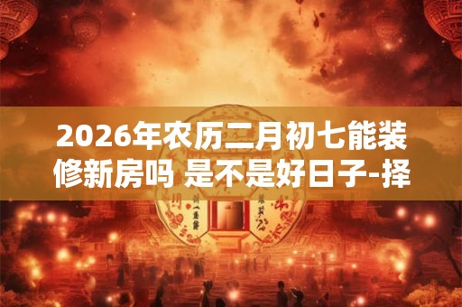 2026年农历二月初七能装修新房吗 是不是好日子-择吉日网 2026年农历二月初七能装修新房吗 是不是好日子-择吉日网