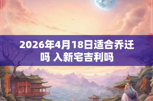 2026年4月18日适合乔迁吗 入新宅吉利吗