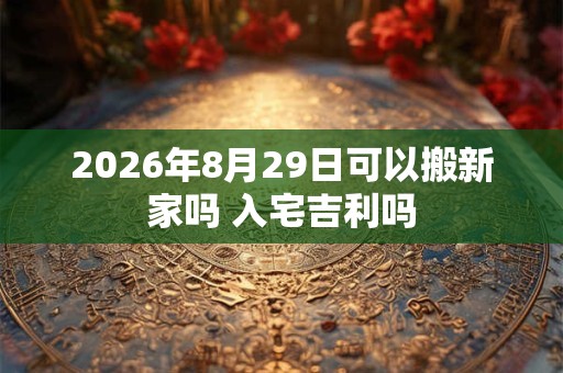 2026年8月29日可以搬新家吗 入宅吉利吗 2026年8月29日可以搬新家吗 入宅吉利吗