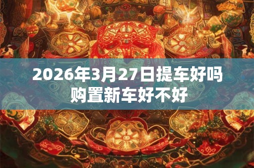 2026年3月27日提车好吗 购置新车好不好 2026年3月27日提车好吗 购置新车好不好