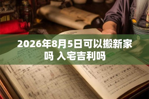 2026年8月5日可以搬新家吗 入宅吉利吗 2026年8月5日可以搬新家吗 入宅吉利吗