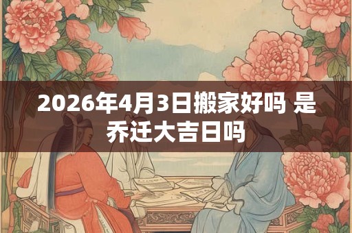 2026年4月3日搬家好吗 是乔迁大吉日吗 2026年4月3日搬家好吗 是乔迁大吉日吗