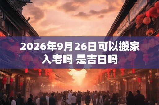 2026年9月26日可以搬家入宅吗 是吉日吗 2026年9月26日可以搬家入宅吗 是吉日吗
