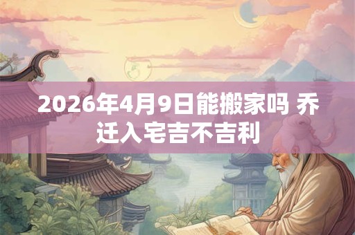 2026年4月9日能搬家吗 乔迁入宅吉不吉利 2026年4月9日能搬家吗 乔迁入宅吉不吉利