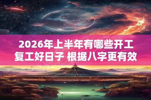 2026年上半年有哪些开工复工好日子 根据八字更有效 2026年上半年有哪些开工复工好日子 根据八字更有效