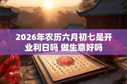 2026年农历六月初七是开业利日吗 做生意好吗 2026年农历六月初七是开业利日吗 做生意好吗