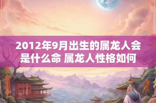 2012年9月出生的属龙人会是什么命 属龙人性格如何 2012年9月出生的属龙人会是什么命 属龙人性格如何