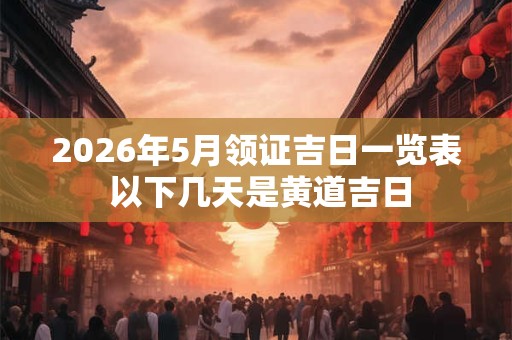2026年5月领证吉日一览表 以下几天是黄道吉日 2026年5月领证吉日一览表 以下几天是黄道吉日