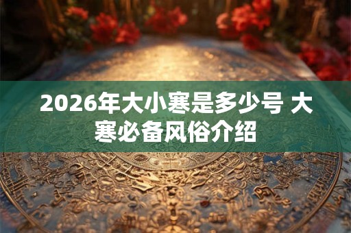 2026年大小寒是多少号 大寒必备风俗介绍