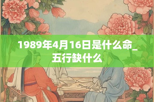 1989年4月16日是什么命_五行缺什么 1989年4月16日是什么命_五行缺什么