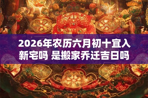 2026年农历六月初十宜入新宅吗 是搬家乔迁吉日吗 2026年农历六月初十宜入新宅吗 是搬家乔迁吉日吗