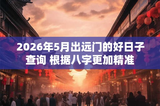 2026年5月出远门的好日子查询 根据八字更加精准