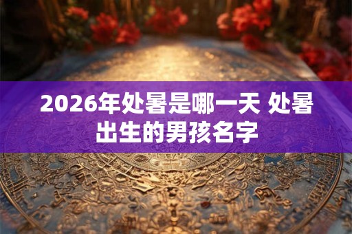 2026年处暑是哪一天 处暑出生的男孩名字 2026年处暑是哪一天 处暑出生的男孩名字