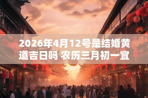 2026年4月12号是结婚黄道吉日吗 农历三月初一宜嫁娶吗 2026年4月12号是结婚黄道吉日吗 农历三月初一宜嫁娶吗