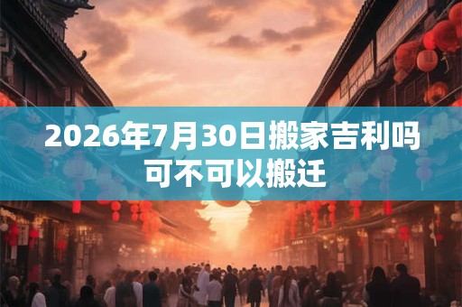 2026年7月30日搬家吉利吗 可不可以搬迁 2026年7月30日搬家吉利吗 可不可以搬迁