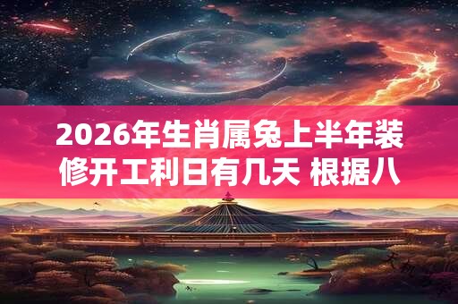 2026年生肖属兔上半年装修开工利日有几天 根据八字查询